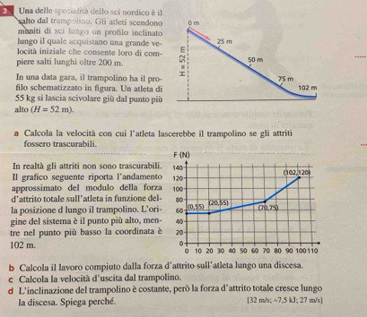 Una delle spociatità dello sci nordico é il 
salto dal trampolino. Gli atleti scendono 
muniti di sci lungo un profilo inclinato 
lungo iI quale acquistano una grande ve 
Iocità iniziale che consente loro di com- 
_ 
piere salti lunghi oltre 200 m. 
In una data gara, il trampolino ha il pro- 
filo schematizzato in figura. Un atleta di
55 kg si lascia scivolare giù dal punto più 
alto (H=52m). 
a Calcola la velocità con cui l'atleta lascerebbe il trampolino se gli attriti 
fossero trascurabili.
F(N)
In realtà gli attriti non sono trascurabili. 140
02.1 20 
Il grafico seguente riporta l'andamento 120
approssimato del modulo della forza 100
d'attrito totale sull’atleta in funzione del - 80
la posizione d lungo il trampolino. L’ori - 60 (0,55) (20,55)
(70,75)
gine del sistema è il punto più alto, men- 40
tre nel punto più basso la coordinata è 20
102 m. 0 100 110
。 10 20 30 40 50 60 70 80 90
b Calcola il lavoro compiuto dalla forza d’attrito sull’atleta lungo una discesa. 
c Calcola la velocità d’uscita dal trampolino. 
d L'inclinazione del trampolino è costante, però la forza d'attrito totale cresce lungo 
la discesa. Spiega perché. [ 32 m/s; −7,5 kJ; 27 m/s ]