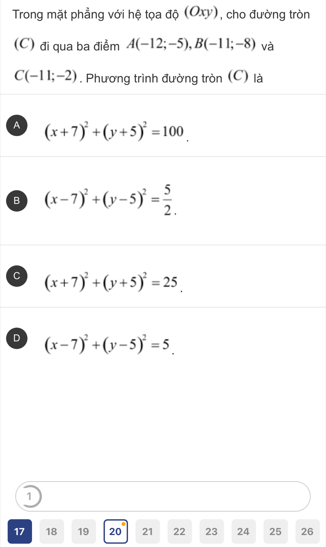 Trong mặt phẳng với hệ tọa độ (Oxy), cho đường tròn
(C) đi qua ba điểm A(-12;-5), B(-11;-8) và
C(-11;-2). Phương trình đường tròn (C) là
A (x+7)^2+(y+5)^2=100
B (x-7)^2+(y-5)^2= 5/2 .
C (x+7)^2+(y+5)^2=25
D (x-7)^2+(y-5)^2=5_ 
1
17 18 19 20 21 22 23 24 25 26