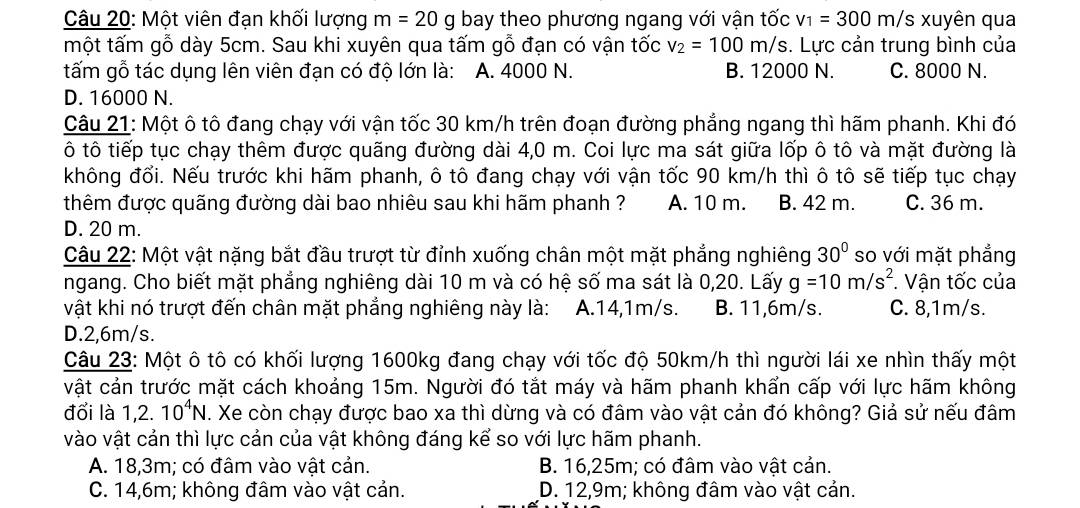 Một viên đạn khối lượng m=20g bay theo phương ngang với vận tốc v_1=300m/s xuyên qua
một tấm gỗ dày 5cm. Sau khi xuyên qua tấm gỗ đạn có vận tốc v_2=100m/s. Lực cản trung bình của
tấm gỗ tác dụng lên viên đạn có độ lớn là: A. 4000 N. B. 12000 N. C. 8000 N.
D. 16000 N.
Câu 21: Một ô tô đang chạy với vận tốc 30 km/h trên đoạn đường phẳng ngang thì hãm phanh. Khi đó
ô tô tiếp tục chạy thêm được quãng đường dài 4,0 m. Coi lực ma sát giữa lốp ô tô và mặt đường là
không đổi. Nếu trước khi hãm phanh, ô tô đang chạy với vận tốc 90 km/h thì ô tô sẽ tiếp tục chạy
thêm được quãng đường dài bao nhiêu sau khi hãm phanh ? A. 10 m. B. 42 m. C. 36 m.
D. 20 m.
Câu 22: Một vật nặng bắt đầu trượt từ đỉnh xuống chân một mặt phẳng nghiêng 30° so với mặt phẳng
ngang. Cho biết mặt phẳng nghiêng dài 10 m và có hệ số ma sát là 0,20. Lấy g=10m/s^2 * Vận tốc của
vật khi nó trượt đến chân mặt phẳng nghiêng này là: A.14,1m/s. B. 11,6m/s. C. 8,1m/s.
D.2,6m/s.
Câu 23: Một ô tô có khối lượng 1600kg đang chạy với tốc độ 50km/h thì người lái xe nhìn thấy một
vật cản trước mặt cách khoảng 15m. Người đó tắt máy và hãm phanh khẩn cấp với lực hãm không
đổi là 1,2.10^4N. Xe còn chạy được bao xa thì dừng và có đâm vào vật cản đó không? Giả sử nếu đâm
vào vật cản thì lực cản của vật không đáng kể so với lực hãm phanh.
A. 18,3m; có đâm vào vật cản. B. 16,25m; có đâm vào vật cản.
C. 14,6m; không đâm vào vật cản. D. 12,9m; không đâm vào vật cản.