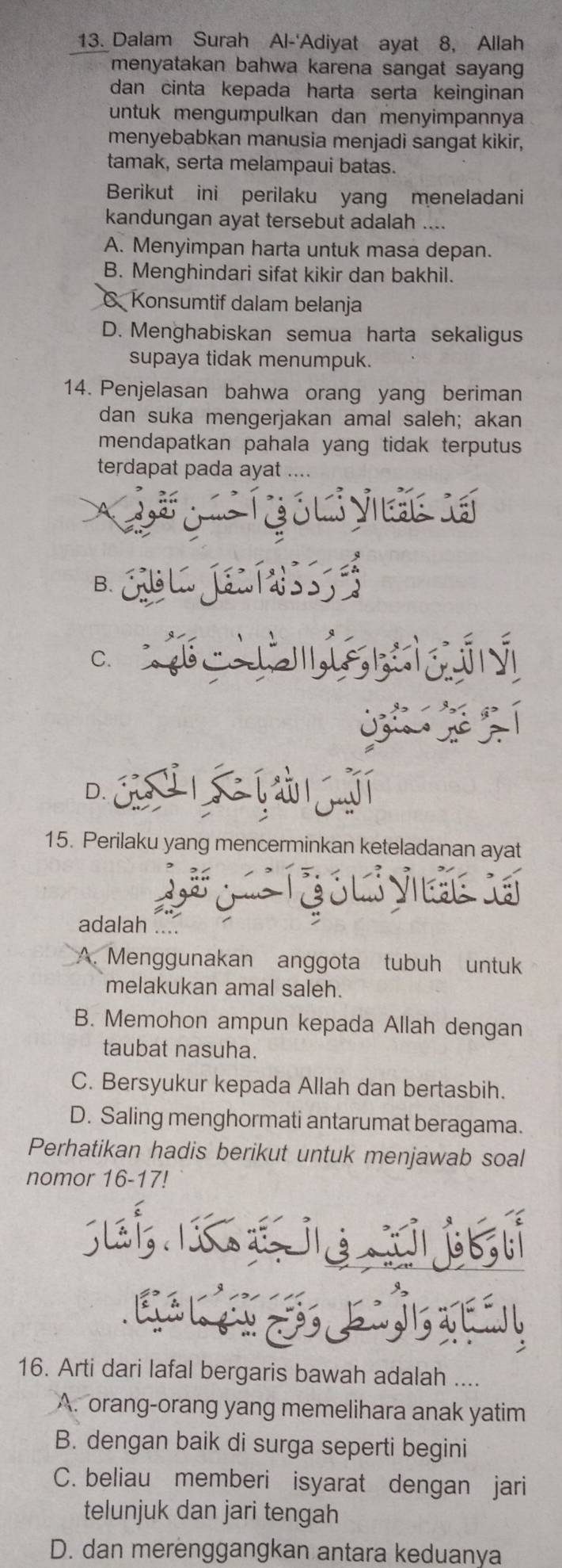 Dalam Surah Al-'Adiyat ayat 8, Allah
menyatakan bahwa karena sangat sayan 
dan cinta kepada harta serta keinginan
untuk mengumpulkan dan menyimpannya
menyebabkan manusia menjadi sangat kikir,
tamak, serta melampaui batas.
Berikut ini perilaku yang meneladani
kandungan ayat tersebut adalah ....
A. Menyimpan harta untuk masa depan.
B. Menghindari sifat kikir dan bakhil.
Konsumtif dalam belanja
D. Menghabiskan semua harta sekaligus
supaya tidak menumpuk.
14. Penjelasan bahwa orang yang beriman
dan suka mengerjakan amal saleh; akan
mendapatkan pahala yang tidak terputus
terdapat pada ayat ....
( é ó ui y dác lá
B. GsLa Je n T 3 S3
C.
D. c í
15. Perilaku yang mencerminkan keteladanan ayat
adalah ....
A. Menggunakan anggota tubuh untuk
melakukan amal saleh.
B. Memohon ampun kepada Allah dengan
taubat nasuha.
C. Bersyukur kepada Allah dan bertasbih.
D. Saling menghormati antarumat beragama.
Perhatikan hadis berikut untuk menjawab soal
nomor 16-17!


16. Arti dari lafal bergaris bawah adalah ....
A. orang-orang yang memelihara anak yatim
B. dengan baik di surga seperti begini
C. beliau memberi isyarat dengan jari
telunjuk dan jari tengah
D. dan merenggangkan antara keduanya