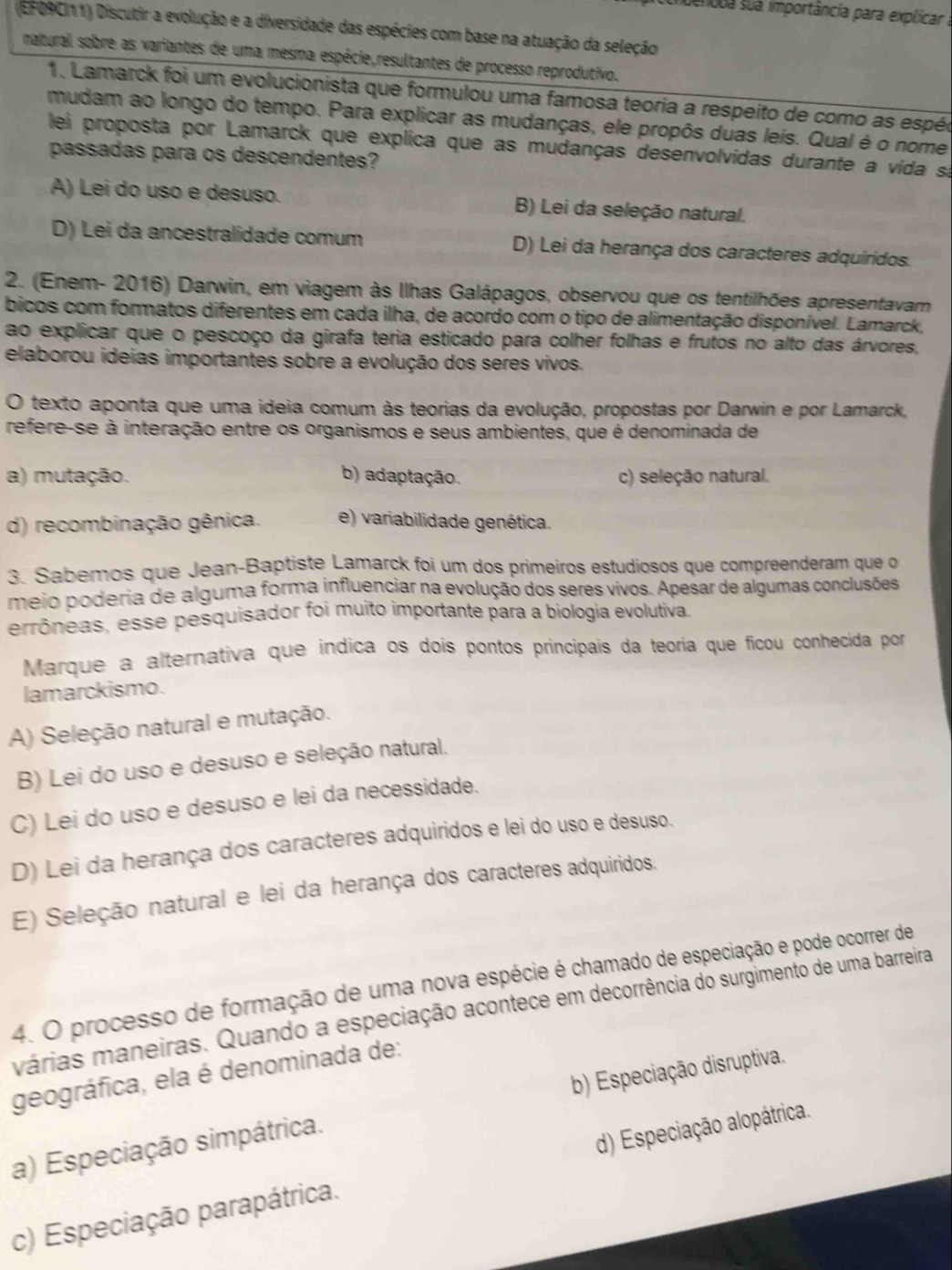 dencda sua importância para explicar ;
(EFO9CI11) Discutir a evolução e a diversidade das espécies com base na atuação da seleção
naturail sobre as variantes de uma mesma espécie,resultantes de processo reprodutivo.
1. Lamarck foi um evolucionista que formulou uma famosa teoria a respeito de como as espéc
mudam ao longo do tempo. Para explicar as mudanças, ele propôs duas leis. Qual é o nome
lei proposta por Lamarck que explica que as mudanças desenvolvidas durante a vida sa
passadas para os descendentes?
A) Lei do uso e desuso. B) Lei da seleção natural.
D) Lei da ancestralidade comum D) Lei da herança dos caracteres adquiridos.
2. (Enem- 2016) Darwin, em viagem às Ilhas Galápagos, observou que os tentilhões apresentavam
bicos com formatos diferentes em cada ilha, de acordo com o tipo de alimentação disponível. Lamarck,
ao explicar que o pescoço da girafa teria esticado para colher folhas e frutos no alto das árvores,
elaborou ideias importantes sobre a evolução dos seres vivos.
O texto aponta que uma ideia comum às teorias da evolução, propostas por Darwin e por Lamarck,
refere-se à interação entre os organismos e seus ambientes, que é denominada de
a) mutação. b) adaptação. c) seleção natural.
d) recombinação gênica. e) variabilidade genética.
3. Sabemos que Jean-Baptiste Lamarck foi um dos primeiros estudiosos que compreenderam que o
meio poderia de alguma forma influenciar na evolução dos seres vivos. Apesar de algumas conclusões
errôneas, esse pesquisador foi muito importante para a biologia evolutiva.
Marque a alternativa que indica os dois pontos principais da teoria que ficou conhecida por
lamarckismo.
A) Seleção natural e mutação.
B) Lei do uso e desuso e seleção natural.
C) Lei do uso e desuso e lei da necessidade.
D) Lei da herança dos caracteres adquiridos e lei do uso e desuso.
E) Seleção natural e lei da herança dos caracteres adquiridos.
4. O processo de formação de uma nova espécie é chamado de especiação e pode ocorrer de
várias maneiras. Quando a especiação acontece em decorrência do surgimento de uma barreira
geográfica, ela é denominada de:
a) Especiação simpátrica. b) Especiação disruptiva.
c) Especiação parapátrica. d) Especiação alopátrica.