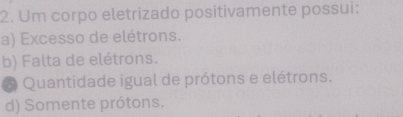 Um corpo eletrizado positivamente possui:
a) Excesso de elétrons.
b) Falta de elétrons.
# Quantidade igual de prótons e elétrons.
d) Somente prótons.