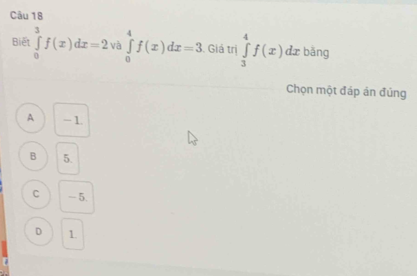 Biết ∈tlimits _0^3f(x)dx=2va∈tlimits _0^4f(x)dx=3 Giá trị ∈tlimits _3^4f(x)dx bǎng
Chọn một đáp án đúng
A - 1.
B 5.
C - 5.
D 1.