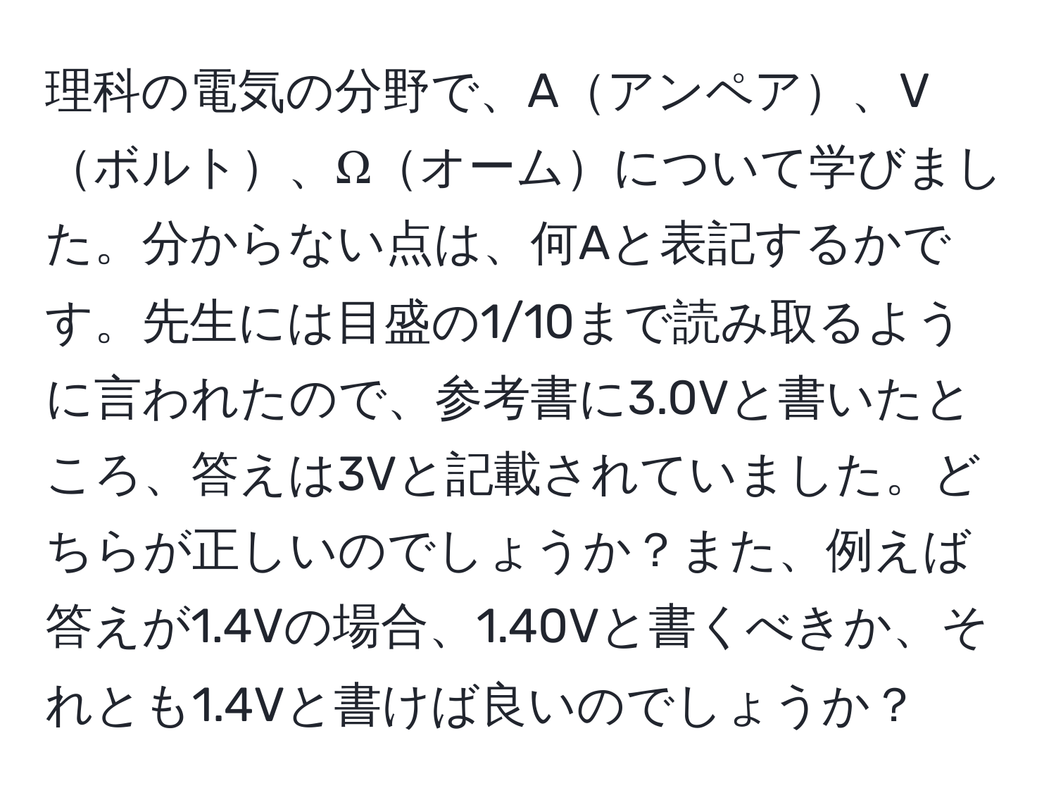 理科の電気の分野で、Aアンペア、Vボルト、Ωオームについて学びました。分からない点は、何Aと表記するかです。先生には目盛の1/10まで読み取るように言われたので、参考書に3.0Vと書いたところ、答えは3Vと記載されていました。どちらが正しいのでしょうか？また、例えば答えが1.4Vの場合、1.40Vと書くべきか、それとも1.4Vと書けば良いのでしょうか？