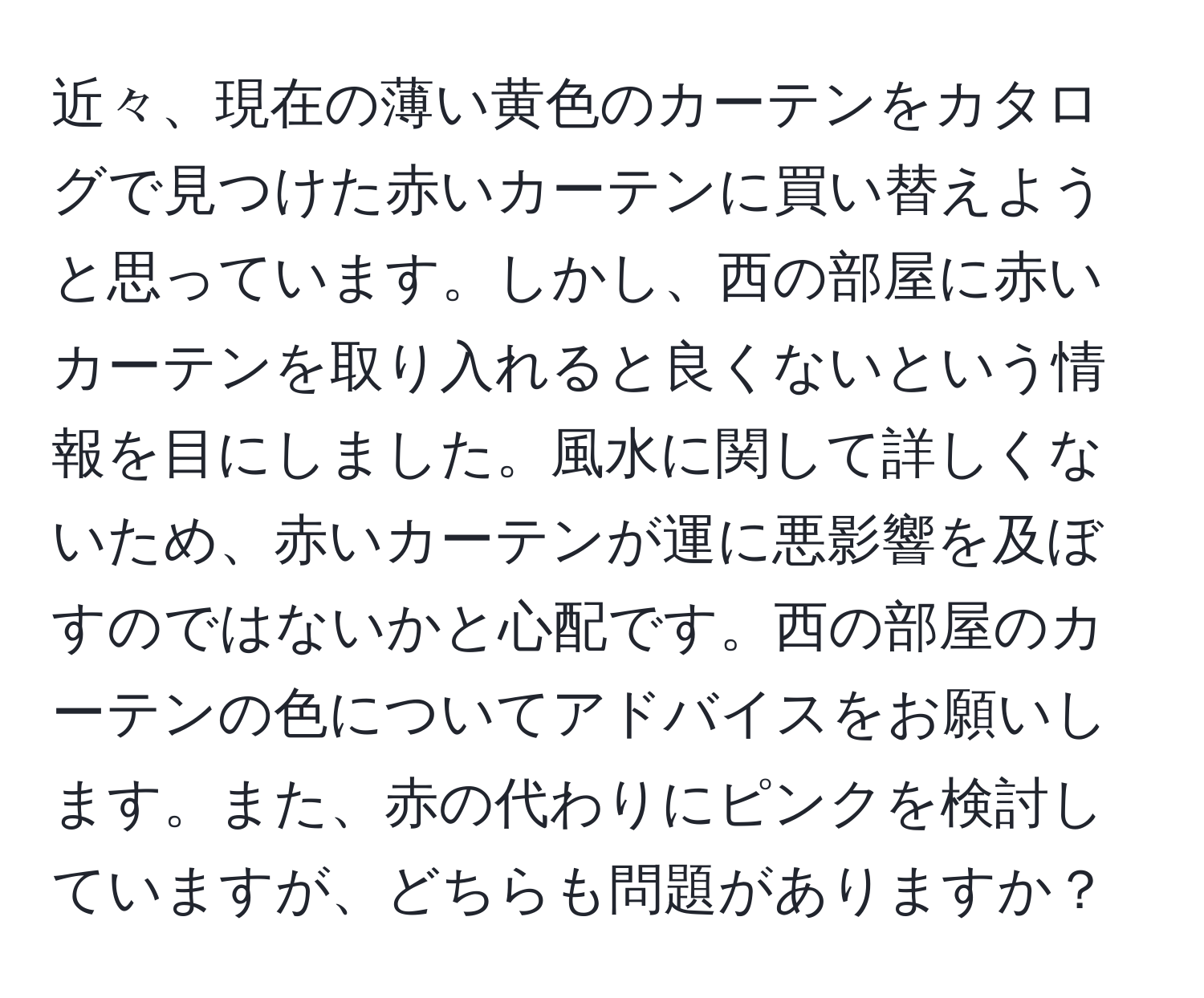 近々、現在の薄い黄色のカーテンをカタログで見つけた赤いカーテンに買い替えようと思っています。しかし、西の部屋に赤いカーテンを取り入れると良くないという情報を目にしました。風水に関して詳しくないため、赤いカーテンが運に悪影響を及ぼすのではないかと心配です。西の部屋のカーテンの色についてアドバイスをお願いします。また、赤の代わりにピンクを検討していますが、どちらも問題がありますか？