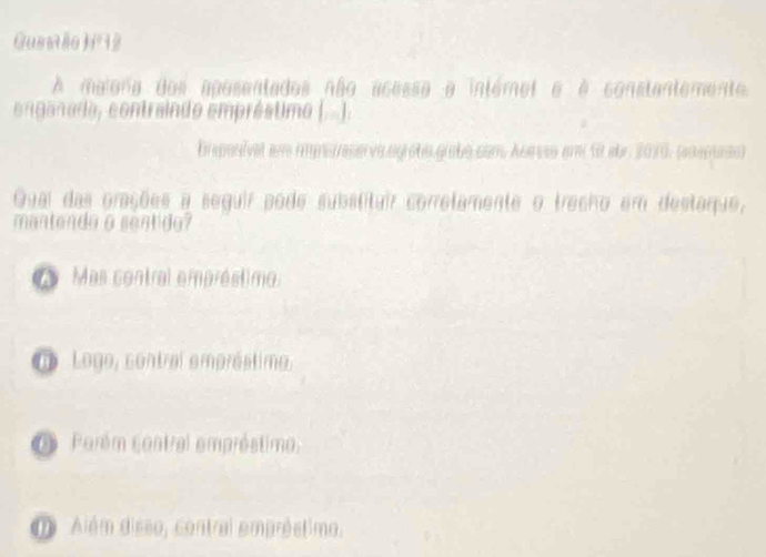 Gusstão j12
A maiona dos aposentados não acessa a intémet e é constantemente.
enganada, contraindo empréstimo (..).
Esponivel em imperese va.ogrobe grabo.com Acevso em 10 abr. 2010, (eoepudo)
Quai das orações a seguir pode substitair corretamente o trecho em destaque,
mantendo a sentido?
Mas contral empréstimo.
o Logo, contral empróstimo,
O Perém contral empréstimo.
D Além disso, contral empréstimo.