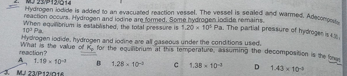 MJ 23/P12/Q14
Hydrogen iodide is added to an evacuated reaction vessel. The vessel is sealed and warmed. Adecomposition
reaction occurs. Hydrogen and iodine are formed. Some hydrogen iodide remains.
When equilibrium is established, the total pressure is 1.20* 10^5Pa. The partial pressure of hydrogen is 4.00
10^3Pa. 
Hydrogen iodide, hydrogen and iodine are all gaseous under the conditions used.
What is the value of K for the equilibrium at this temperature, assuming the decomposition is the forward
reaction?
A 1.19* 10^(-3) B 1.28* 10^(-3) C 1.38* 10^(-3) D 1.43* 10^(-3)
3. MJ 23/P12/Q16