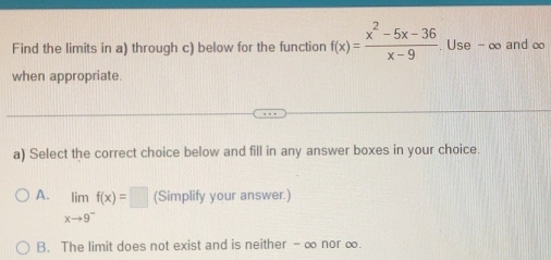 Find the limits in a) through c) below for the function f(x)= (x^2-5x-36)/x-9 . Use - ∞ and ∞
when appropriate.
a) Select the correct choice below and fill in any answer boxes in your choice.
A. limlimits _xto 9^-f(x)=□ (Simplify your answer.)
B. The limit does not exist and is neither - ∞ nor ∞.