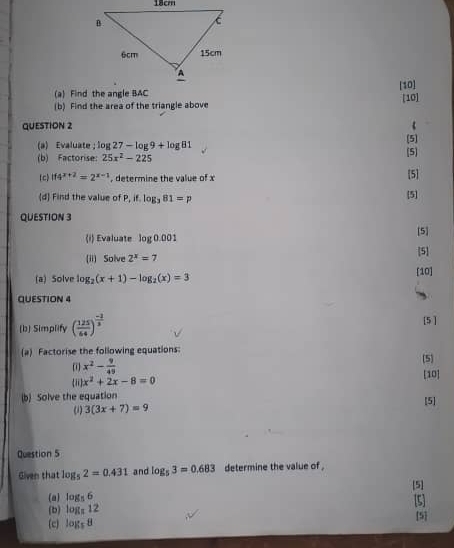 [10] 
(b) Find the area of the triangle above [10] 
QUESTION 2 . 
(a) Evaluate log 27-log 9+log 81 [5] (5) 
(b) Factorise: 25x^2-225
(c) if4^(x+2)=2^(x-1) , determine the value of x [5 
(d) Find the value of P, if.log _381=p 5] 
QUESTION 3 
(i) Evaluate log 0.001 [5] 
(ii) Solve 2^x=7 [5] 
(a) Solve log _2(x+1)-log _2(x)=3 [10] 
QUESTION 4 
(b) Simplify ( 125/64 )^ (-2)/3  [5 ] 
(a) Factorise the following equations: (5]
x^2- 9/49  [10] 
(ii) x^2+2x-8=0
(b) Solve the equation [5] 
(1) 3(3x+7)=9
Question 5 
Given that log _52=0.431 and log _53=0.683 determine the value of . 
[5] 
(a) log _56 [5] 
(b) log _812
(c) log _58 [5