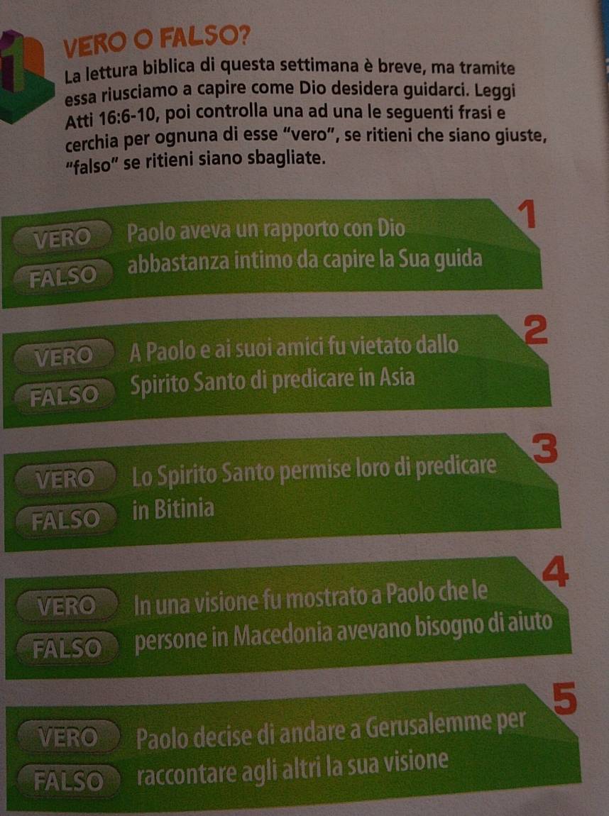 VERO O FALSO? 
La lettura biblica di questa settimana è breve, ma tramite 
essa riusciamo a capire come Dio desidera guidarci. Leggi 
Atti 16:6-10 , poi controlla una ad una le seguenti frasi e 
cerchia per ognuna di esse “vero”, se ritieni che siano giuste, 
“falso” se ritieni siano sbagliate. 
1 
VERO Paolo aveva un rapporto con Dio 
FALSO abbastanza intimo da capire la Sua guida 
VERO A Paolo e ai suoi amici fu vietato dallo 2
FALSO Spirito Santo di predicare in Asia 
VERO Lo Spirito Santo permise loro di predicare 3
FALSO in Bitinia 
4 
VERO In una visione fu mostrato a Paolo che le 
FALSO persone in Macedonia avevano bisogno di aiuto 
5 
VERO Paolo decise di andare a Gerusalemme per 
FALSOON raccontare agli altri la sua visione