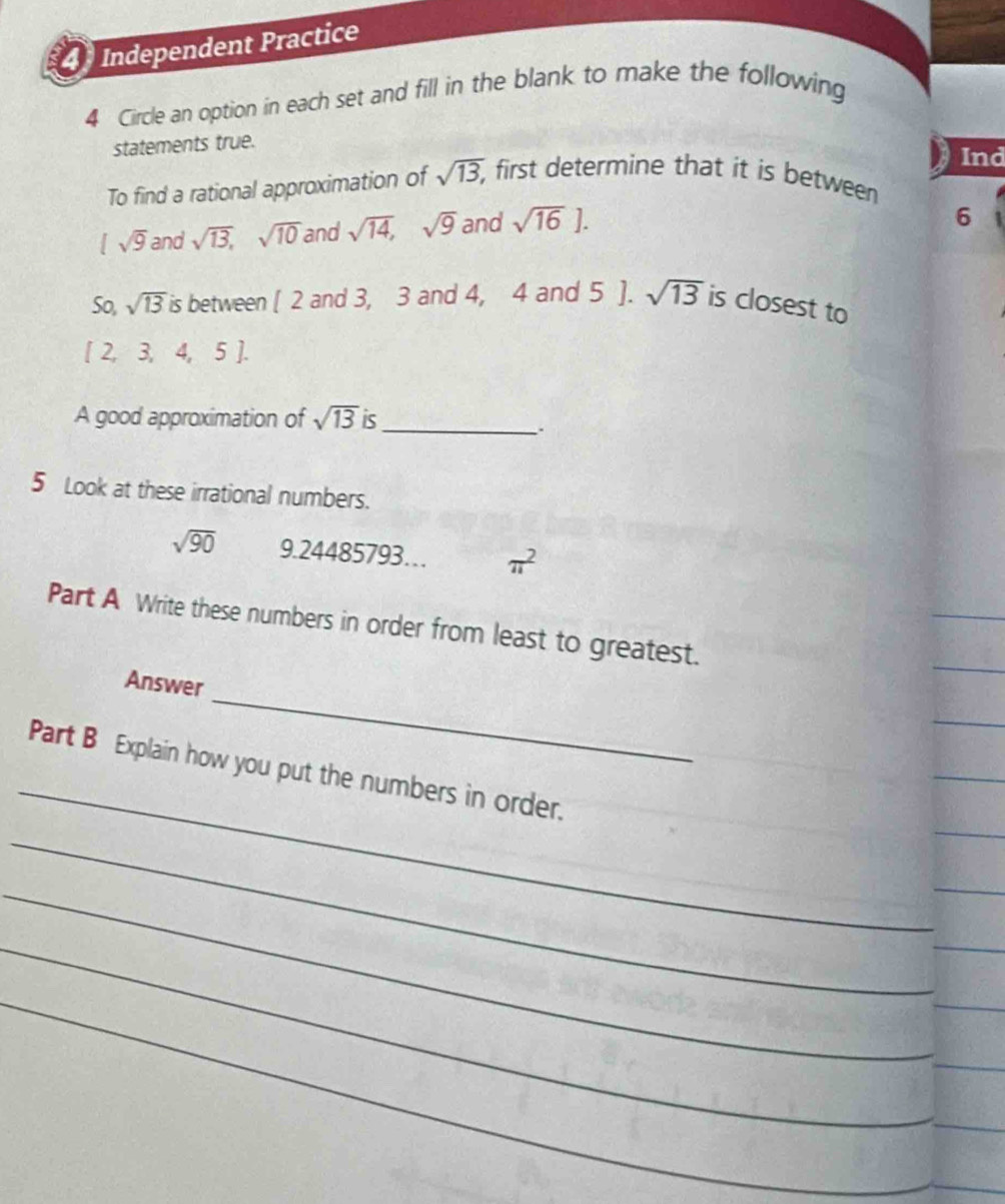 Independent Practice 
4 Circle an option in each set and fill in the blank to make the following 
statements true. 
Ind 
To find a rational approximation of sqrt(13), first determine that it is between
sqrt(9) and sqrt(13), sqrt(10) and sqrt(14), sqrt(9) and sqrt(16)]. 
6 
So, sqrt(13) is between [ 2 and 3, 3 and 4, 4 and 5 ]. sqrt(13) is closest to
[ 2, 3, 4, 5 ]. 
A good approximation of sqrt(13) is_ 
. 
5 Look at these irrational numbers.
sqrt(90) 9.24485793… π^2
Part A Write these numbers in order from least to greatest. 
_ 
Answer 
_ 
Part B Explain how you put the numbers in order. 
_ 
_ 
_ 
_