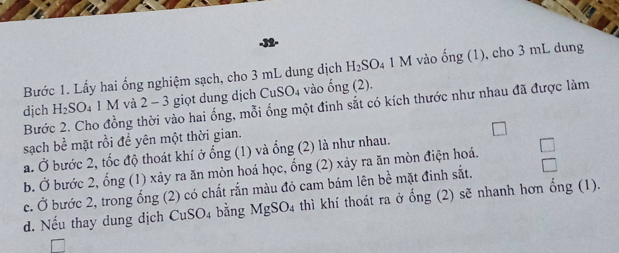 Bước 1. Lấy hai ống nghiệm sạch, cho 3 mL dung dịch H_2SO_4 1 M vào ống (1), cho 3 mL dung 
dịch H_2SO_4 1 M và 2 - 3 giọt dung dịch CuSO4 vào ống (2). 
Bước 2. Cho đồng thời vào hai ống, mỗi ống một đinh sắt có kích thước như nhau đã được làm 
sạch bề mặt rồi để yên một thời gian. 
a. Ở bước 2, tốc độ thoát khí ở ống (1) và ống (2) là như nhau. 
b. Ở bước 2, ống (1) xảy ra ăn mòn hoá học, ống (2) xảy ra ăn mòn điện hoá. 
c. Ở bước 2, trong ống (2) có chất rắn màu đỏ cam bám lên bề mặt đinh sắt. 
d. Nếu thay dung dịch CuSO_4 bằng MgSO_4 thì khí thoát ra ở ống (2) sẽ nhanh hơn ống (1).