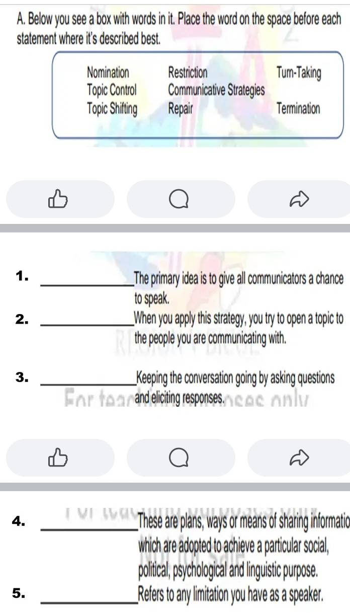 Below you see a box with words in it. Place the word on the space before each
statement where it's described best.
Nomination Restriction Tum-Taking
Topic Control Communicative Strategies
Topic Shifting Repair Termination
1. _The primary idea is to give all communicators a chance
to speak.
2. _When you apply this strategy, you try to open a topic to
the people you are communicating with.
3. _Keeping the conversation going by asking questions
a
and eliciting responses.
4. _These are plans, ways or means of sharing informatio
which are adopted to achieve a particular social,
political, psychological and linguistic purpose.
5. _Refers to any limitation you have as a speaker.