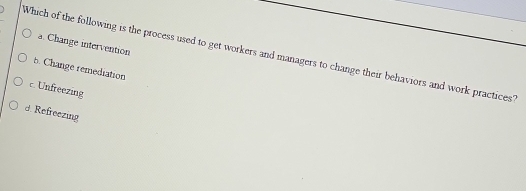 a. Change intervention
Which of the following is the process used to get workers and managers to change their behaviors and work practices?
6. Change remediation
c. Unfreezing
d. Refreezing