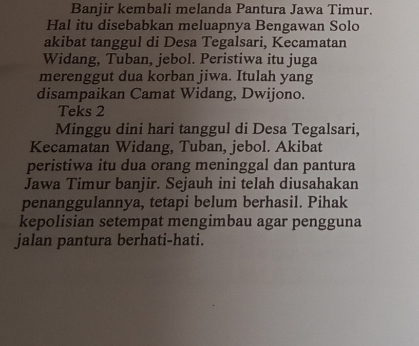 Banjir kembali melanda Pantura Jawa Timur. 
Hal itu disebabkan meluapnya Bengawan Solo 
akibat tanggul di Desa Tegalsari, Kecamatan 
Widang, Tuban, jebol. Peristiwa itu juga 
merenggut dua korban jiwa. Itulah yang 
disampaikan Camat Widang, Dwijono. 
Teks 2 
Minggu dini hari tanggul di Desa Tegalsari, 
Kecamatan Widang, Tuban, jebol. Akibat 
peristiwa itu dua orang meninggal dan pantura 
Jawa Timur banjir. Sejauh ini telah diusahakan 
penanggulannya, tetapi belum berhasil. Pihak 
kepolisian setempat mengimbau agar pengguna 
jalan pantura berhati-hati.