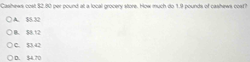 Cashews cost $2.80 per pound at a local grocery store. How much do 1.9 pounds of cashews cost?
A. $5.32
B. $8.12
C. $3.42
D. $4.70