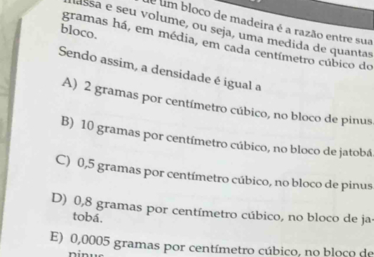 é um bloco de madeira é a razão entre sua
assa e seu volume, ou seja, uma medida de quantas
bloco.
gramas há, em média, em cada centímetro cúbico do
Sendo assim, a densidade é igual a
A) 2 gramas por centímetro cúbico, no bloco de pinus
B) 10 gramas por centímetro cúbico, no bloco de jatobá
C) 0,5 gramas por centímetro cúbico, no bloco de pinus
D) 0,8 gramas por centímetro cúbico, no bloco de ja.
tobá.
E) 0,0005 gramas por centímetro cúbico, no bloco de