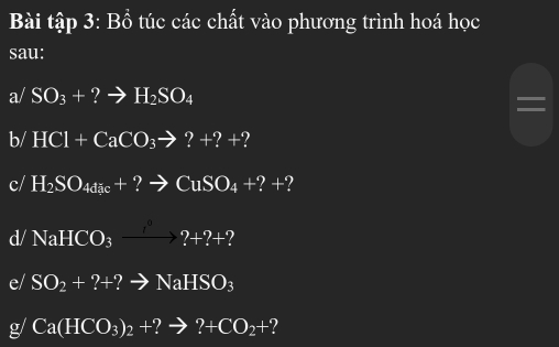 Bài tập 3: Bồ túc các chất vào phương trình hoá học 
sau: 
a/ SO_3+?to H_2SO_4
b/ HCl+CaCO_3to ?+?+
c/ H_2SO_4dic+?to CuSO_4+?+ ? 
d/ NaHCO_3xrightarrow 1^0?+?+? 
e/ SO_2+?+?to NaHSO_3
g/ Ca(HCO_3)_2+ ?to ?+CO_2+