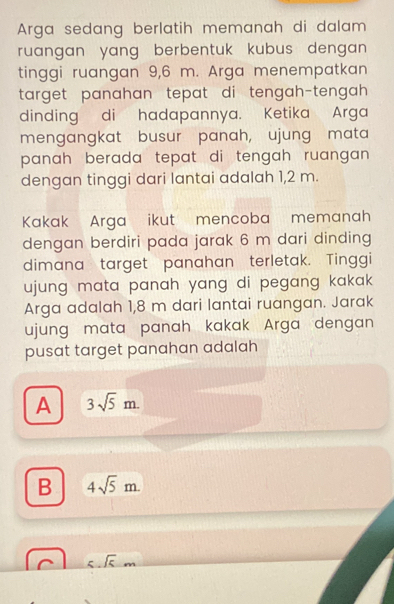 Arga sedang berlatih memanah di dalam 
ruangan yang berbentuk kubus dengan .
tinggi ruangan 9,6 m. Arga menempatkan
target panahan tepat di tengah-tengah 
dinding di hadapannya. Ketika Arga
mengangkat busur panah, ujung mata
panah berada tepat di tengah ruangan .
dengan tinggi dari lantai adalah 1,2 m.
Kakak Arga ikut mencoba memanah
dengan berdiri pada jarak 6 m dari dinding
dimana target panahan terletak. Tinggi
ujung mata panah yang di pegang kakak .
Arga adalah 1,8 m dari lantai ruangan. Jarak
ujung mata panah kakak Arga dengan 
pusat target panahan adalah
A 3sqrt(5)m.
B 4sqrt(5)m. 
_  sqrt(5)m