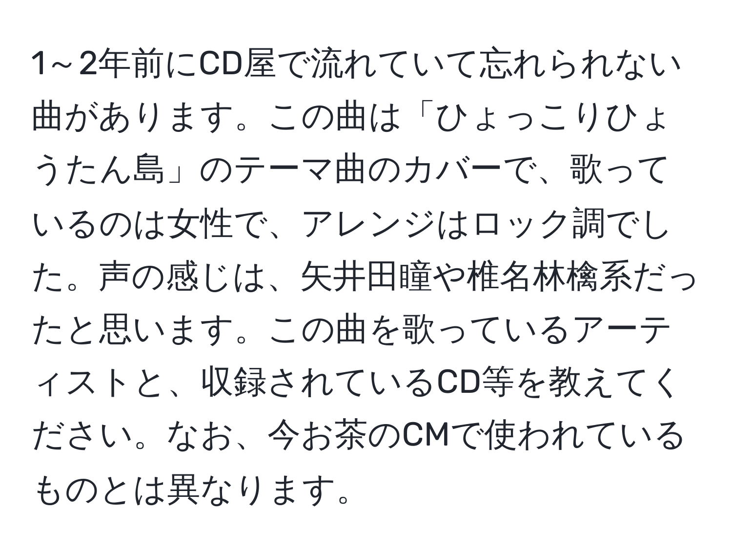 1～2年前にCD屋で流れていて忘れられない曲があります。この曲は「ひょっこりひょうたん島」のテーマ曲のカバーで、歌っているのは女性で、アレンジはロック調でした。声の感じは、矢井田瞳や椎名林檎系だったと思います。この曲を歌っているアーティストと、収録されているCD等を教えてください。なお、今お茶のCMで使われているものとは異なります。