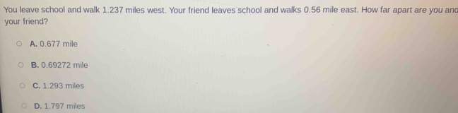 You leave school and walk 1.237 miles west. Your friend leaves school and walks 0.56 mile east. How far apart are you and
your friend?
A. 0.677 mile
B. 0.69272 mile
C. 1.293 miles
D. 1.797 miles