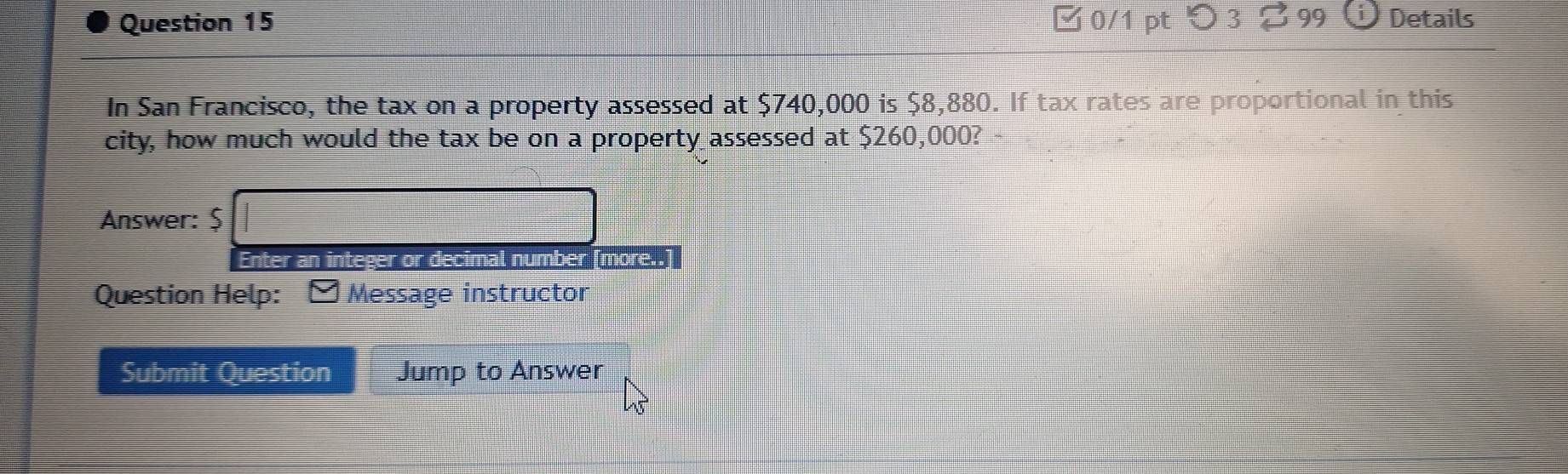 □0/1 pt つ3 $99 Details 
In San Francisco, the tax on a property assessed at $740,000 is $8,880. If tax rates are proportional in this 
city, how much would the tax be on a property assessed at $260,000? 
Answer: $ □
Enter an integer or decimal number 10TE. 
Question Help: Message instructor 
Submit Question Jump to Answer