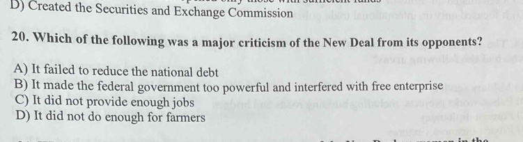 D) Created the Securities and Exchange Commission
20. Which of the following was a major criticism of the New Deal from its opponents?
A) It failed to reduce the national debt
B) It made the federal government too powerful and interfered with free enterprise
C) It did not provide enough jobs
D) It did not do enough for farmers