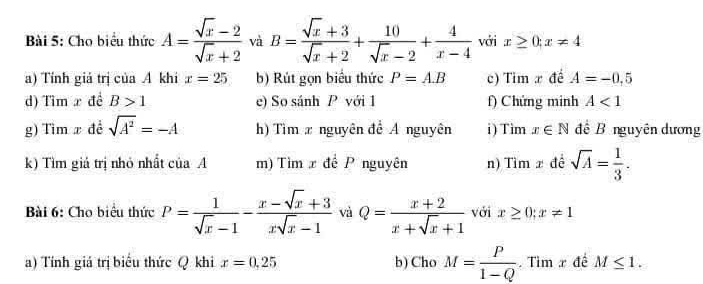 Cho biểu thức A= (sqrt(x)-2)/sqrt(x)+2  và B= (sqrt(x)+3)/sqrt(x)+2 + 10/sqrt(x)-2 + 4/x-4  với x≥ 0;x!= 4
a) Tính giá trị của A khi x=25 b) Rút gọn biểu thức P=AB c) Tim x đế A=-0,5
d) Tim x đề B>1 e) So sánh P với 1 f) Chứng minh A<1</tex> 
g) Tìm x đề sqrt(A^2)=-A h) Tìm x nguyên để Á nguyên i ) Tim x∈ N để B nguyên dương 
k) Tìm giá trị nhỏ nhất của A m) Tìm x đề P nguyên n) Tìm x đề sqrt(A)= 1/3 . 
Bài 6: Cho biểu thức P= 1/sqrt(x)-1 - (x-sqrt(x)+3)/xsqrt(x)-1  và Q= (x+2)/x+sqrt(x)+1  với x≥ 0; x!= 1
a) Tính giá trị biểu thức Q khi x=0,25 b) Cho M= P/1-Q  Tìm x đề M≤ 1.