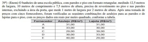 39°) (Enem) O banheiro de uma escola pública, com paredes e piso em formato retangular, medindo 12,5 metros
de largura, 10 metros de comprimento e 7,5 metros de altura, precisa de revestimento no piso e nas paredes
internas, excluindo a área da porta, que mede 1 metro de largura por 2 metros de altura. Após uma tomada de
preços com cinco fornecedores, foram verificadas as seguintes combinações de azulejos para as paredes e de
lajotas para o piso, com os preços dados em reais por metro quadrado, conforme a tabela.