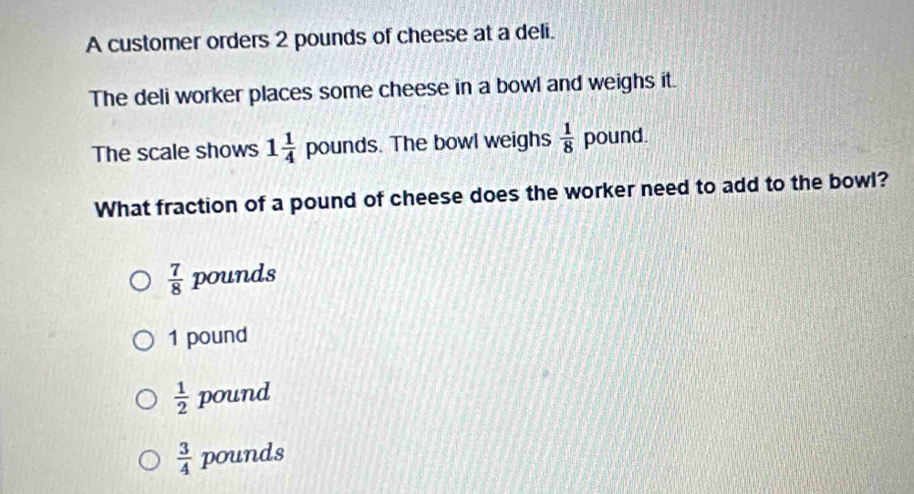 A customer orders 2 pounds of cheese at a deli.
The deli worker places some cheese in a bowl and weighs it.
The scale shows 1 1/4  pounds. The bowl weighs  1/8  pound.
What fraction of a pound of cheese does the worker need to add to the bowl?
 7/8 poun nds
1 pound
 1/2  pound
 3/4  pounds