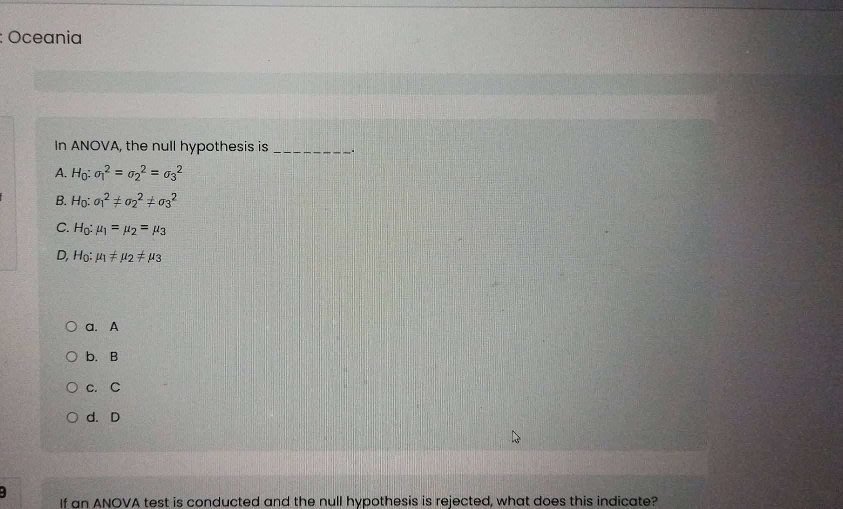 Oceania
In ANOVA, the null hypothesis is_
.
A. H_0:sigma _1^(2=sigma _2^2=sigma _3^2
B. H_0):sigma _1^(2!= sigma _2^2!= sigma _3^2
C. H_0):mu _1=mu _2=mu _3
D, H_0 : mu _1!= mu _2!= mu _3
a. A
b. B
c. C
d. D
4
If an ANOVA test is conducted and the null hypothesis is rejected, what does this indicate?