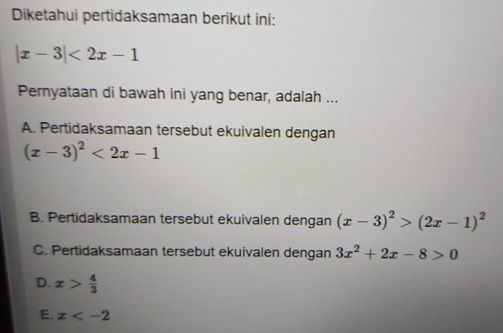 Diketahui pertidaksamaan berikut ini:
|x-3|<2x-1</tex> 
Pernyataan di bawah ini yang benar, adalah ...
A. Pertidaksamaan tersebut ekuivalen dengan
(x-3)^2<2x-1</tex>
B. Pertidaksamaan tersebut ekuivalen dengan (x-3)^2>(2x-1)^2
C. Pertidaksamaan tersebut ekuivalen dengan 3x^2+2x-8>0
D. x> 4/3 
E. x