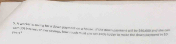 A worker is saving for a down payment on a house. If the down payment will be $40,000 and she can 
earn 5% interest on her savings, how much must she set aside today to make the down payment in 10
years?