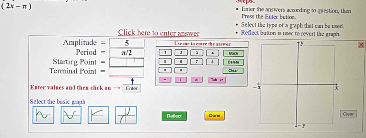 (2x-π )
Steps: 
Enter the answers according to question, then 
Press the Enter button. 
Select the type of a graph that can be used. 
Click here to enter answer Reflect button is used to revert the graph.
Amplitude = 5 Use me to enter the answer
Period = π/2 1 2 3 Back 
Starting Point =□ 5 6 7 B Delete 
Terminal Point =□ 9 0 Clear
- 1 π Tab ;* 
Enter values and then click on Enter 
Select the basic graph
frac y Reflect DoneClear