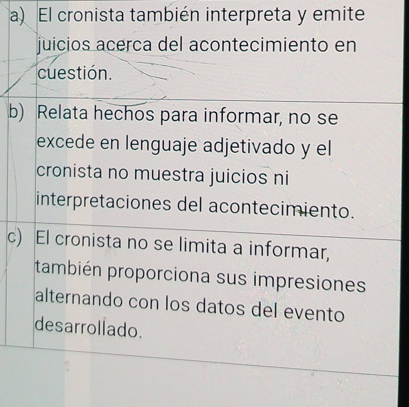 a) El cronista también interpreta y emite
juicios acerca del acontecimiento en
cuestión.
b) Relata hechos para informar, no se
excede en lenguaje adjetivado y el
cronista no muestra juicios ni
interpretaciones del acontecimiento.
c) El cronista no se limita a informar,
también proporciona sus impresiones
alternando con los datos del evento
desarrollado.