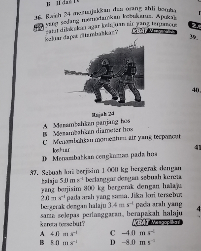 II dan I V
36. Rajah 24 menunjukkan dua orang ahli bomba 
yang sedang memadamkan kebakaran. Apakah
patut dilakukan agar kelajuan air yang terpancut 2.6
keluar dapat ditambahkan? KBAT Menganalizts
39.
40.
Rajah 24
A Menambahkan panjang hos
B Menambahkan diameter hos
C Menambahkan momentum air yang terpancut
keluar
41
D Menambahkan cengkaman pada hos
37. Sebuah lori berjisim 1 000 kg bergerak dengan
halaju 5.0n 1 s^(-1) berlanggar dengan sebuah kereta
yang berjisim 800 kg bergerak dengan halaju
2.0ms^(-1) pada arah yang sama. Jika lori tersebut
bergerak dengan halaju 3.4ms^(-1) pada arah yang
sama selepas perlanggaran, berapakah halaju 4
kereta tersebut? KBAT Mengaplikaši
A 4.0ms^(-1) C -4.0ms^(-1)
B 8.0ms^(-1) D -8.0ms^(-1)