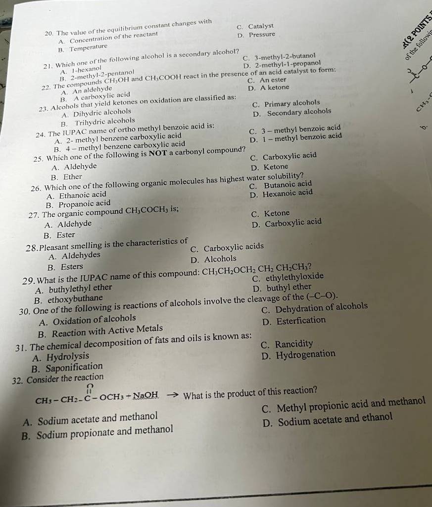 The value of the equilibrium constant changes with C. Catalyst
A. Concentration of the reactant D. Pressure
B. Temperature
C. 3-methyl-2-butanol
21. Which one of the following alcohol is a secondary alcohol?
D. 2-methyl-1-propanol
A. I-hexanol
H_3C H and CH_3 COOH react in the presence of an acid catalyst to form:
22. The compounds C B. 2-methyl-2-pentanol
C. An ester
_
A. An aldehyde
B. A carboxylic acid D. A ketone
、
23. Alcohols that yield ketones on oxidation are classified as:
CH5
A. Dihydric alcohols C. Primary alcohols
B. Trihydric alcohols D. Secondary alcohols
24. The IUPAC name of ortho methyl benzoic acid is;
A. 2- methyl benzene carboxylic acid C. 3 - methyl benzoic acid
B. 4 - methyl benzene carboxylic acid D. 1 - methyl benzoic acid
25. Which one of the following is NOT a carbonyl compound?
A. Aldehyde C. Carboxylic acid
D. Ketone
B. Ether
26. Which one of the following organic molecules has highest water solubility?
A. Ethanoic acid C. Butanoic acid
B. Propanoic acid D. Hexanoic acid
27. The organic compound CH_3COCH_3 is;
C. Ketone
A. Aldehyde D. Carboxylic acid
B. Ester
28.Pleasant smelling is the characteristics of
A. Aldehydes C. Carboxylic acids
B. Esters D. Alcohols
?
29. What is the IUPAC name of this compound: CH_3CH_2OCH_2CH_2CH_2CH_3 C. ethylethyloxide
A. buthylethyl ether
B. ethoxybuthane D. buthyl ether
30. One of the following is reactions of alcohols involve the cleavage of the (-C-O).
A. Oxidation of alcohols C. Dehydration of alcohols
B. Reaction with Active Metals D. Esterfication
31. The chemical decomposition of fats and oils is known as:
A. Hydrolysis C. Rancidity
B. Saponification D. Hydrogenation
32. Consider the reaction
CH_3-CH_2-C-OCH_3+NaOH What is the product of this reaction?
A. Sodium acetate and methanol C. Methyl propionic acid and methanol
B. Sodium propionate and methanol D. Sodium acetate and ethanol