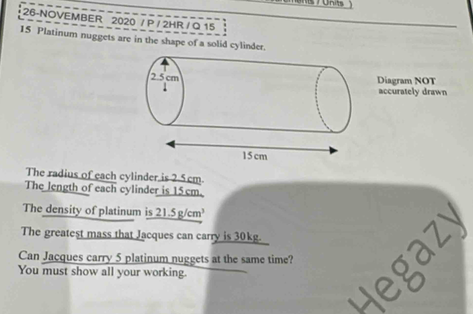 ents / Units 
26-NOVEMBER 2020 / P / 2HR / Q 15
15 Platinum nuggets are in the shape of a solid cylinder. 
Diagram NOT 
accurately drawn 
The radius of each cylinder is 2.5cm. 
The length of each cylinder is 15 cm. 
The density of platinum is 21.5g/cm^3
The greatest mass that Jacques can carry is 30kg. 
Can Jacques carry 5 platinum nuggets at the same time? 
You must show all your working.