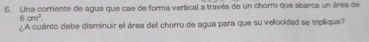 Una corriente de agua que cae de forma vertical a través de un chorro que abarca un área de
6cm^2. 
¿ A cuánto debe disminuir el área del chorro de agua para que su velocidad se triplique?