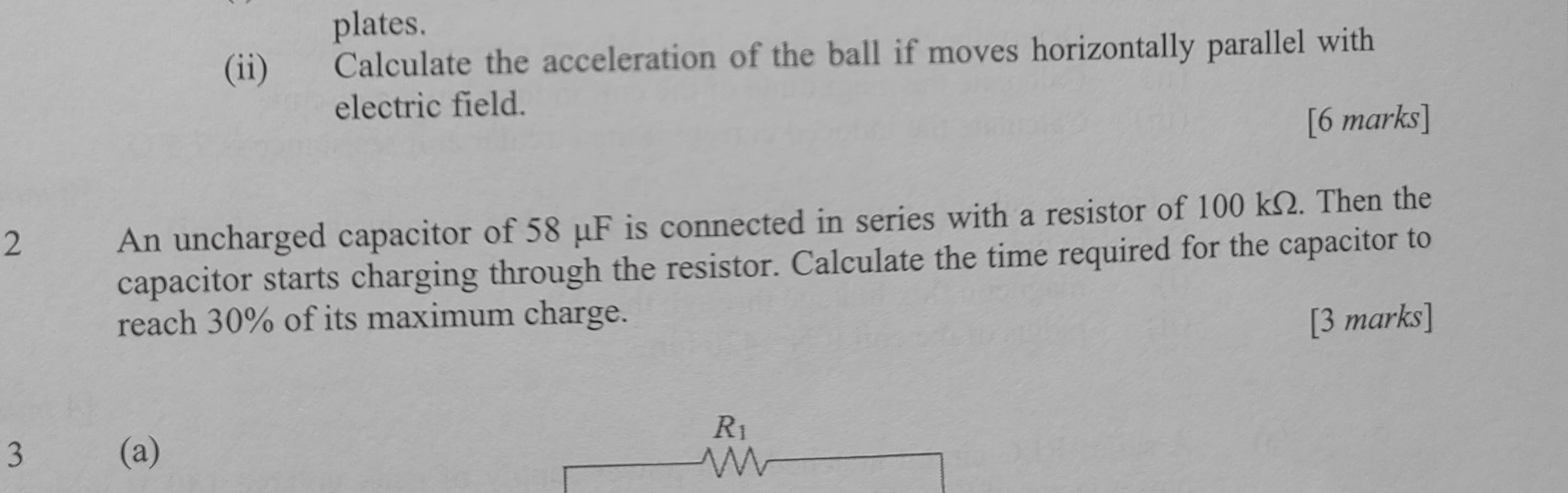 plates. 
(ii) Calculate the acceleration of the ball if moves horizontally parallel with 
electric field. 
[6 marks] 
2 
An uncharged capacitor of 58 μF is connected in series with a resistor of 100 kΩ. Then the 
capacitor starts charging through the resistor. Calculate the time required for the capacitor to 
reach 30% of its maximum charge. 
[3 marks]
R_1
3 (a)