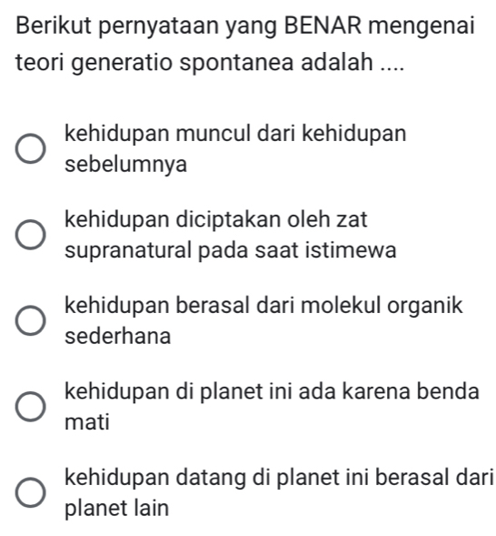 Berikut pernyataan yang BENAR mengenai
teori generatio spontanea adalah ....
kehidupan muncul dari kehidupan
sebelumnya
kehidupan diciptakan oleh zat
supranatural pada saat istimewa
kehidupan berasal dari molekul organik
sederhana
kehidupan di planet ini ada karena benda
mati
kehidupan datang di planet ini berasal dari
planet lain