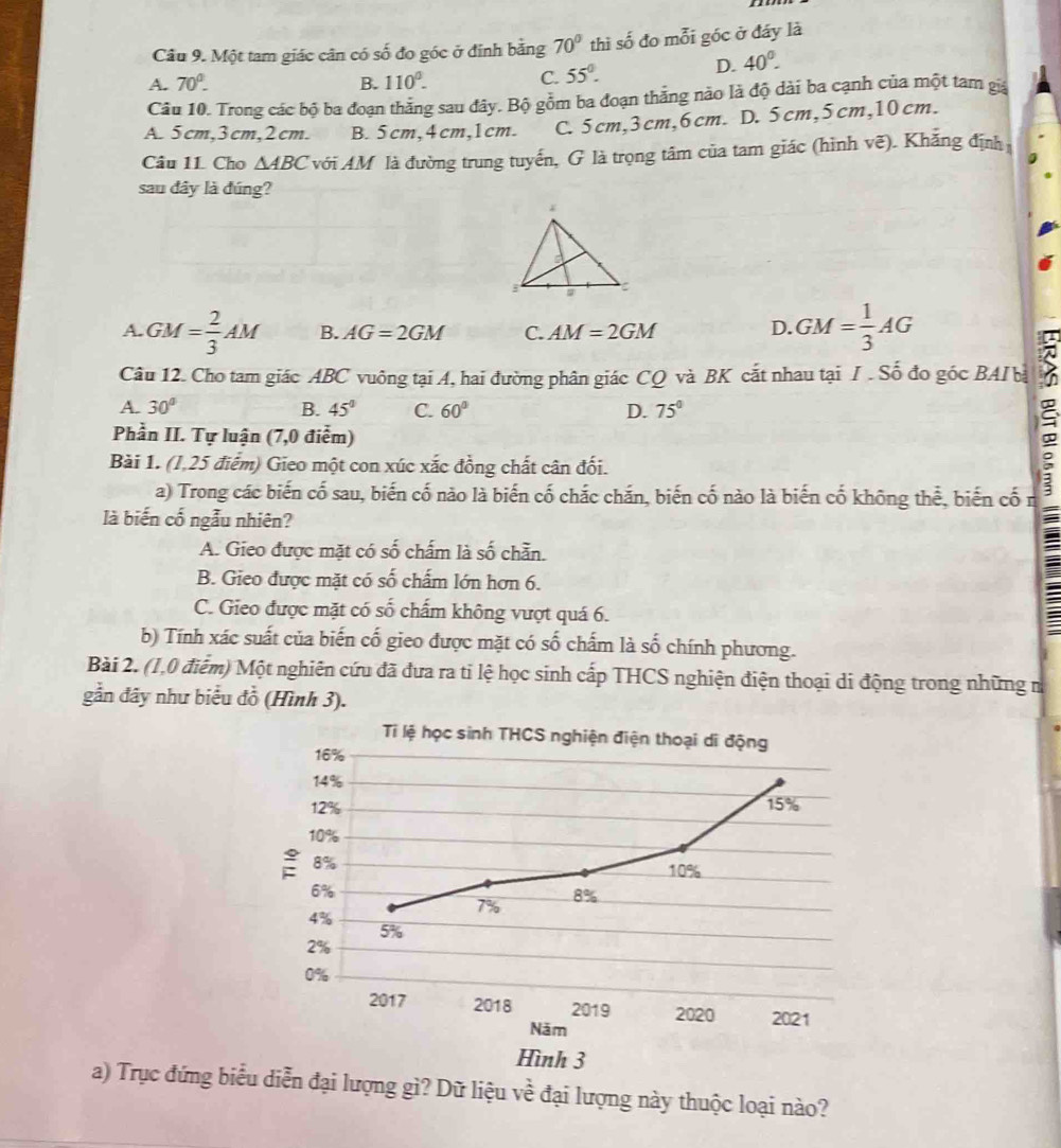Một tam giác cân có số đo góc ở đỉnh bằng 70° thì số đo mỗi góc ở đáy là
A. 70°. B. 110^0. C. 55°.
D. 40^0.
Câu 10. Trong các bộ ba đoạn thăng sau đây. Bộ gồm ba đoạn thắng nào là độ dài ba cạnh của một tam giá
A. 5cm,3cm,2cm. B. 5cm,4cm,1cm. C. 5cm,3cm,6cm. D. 5cm,5cm,10cm.
Câu 11. Cho △ ABC với AM là đường trung tuyển, G là trọng tâm của tam giác (hình vẽ). Khẳng định
sau đây là đúng?
A. GM= 2/3 AM B. AG=2GM C. AM=2GM D. GM= 1/3 AG
Câu 12. Cho tam giác ABC vuông tại A, hai đường phân giác CQ và BK cắt nhau tại I . Số đo góc BAI bà
A. 30° B. 45° C. 60° D. 75°
Phần II. Tự luận (7,0 điểm)
Bài 1. (1,25 điểm) Gieo một con xúc xắc đồng chất cân đối.
a) Trong các biến cố sau, biến cố nào là biến cố chắc chắn, biến cố nào là biến cố không thể, biến cố n
là biến cố ngẫu nhiên?
A. Gieo được mặt có số chấm là số chẵn.
B. Gieo được mặt có số chấm lớn hơn 6.
C. Gieo được mặt có số chấm không vượt quá 6.
b) Tính xác suất của biến cố gieo được mặt có số chấm là số chính phương.
Bài 2. (1,0 điễm) Một nghiên cứu đã đưa ra ti lệ học sinh cấp THCS nghiện điện thoại di động trong những n
gẫn đây như biểu đồ (Hình 3).
a) Trục đứng biểu diễn đại lượng gì? Dữ liệu về đại lượng này thuộc loại nào?