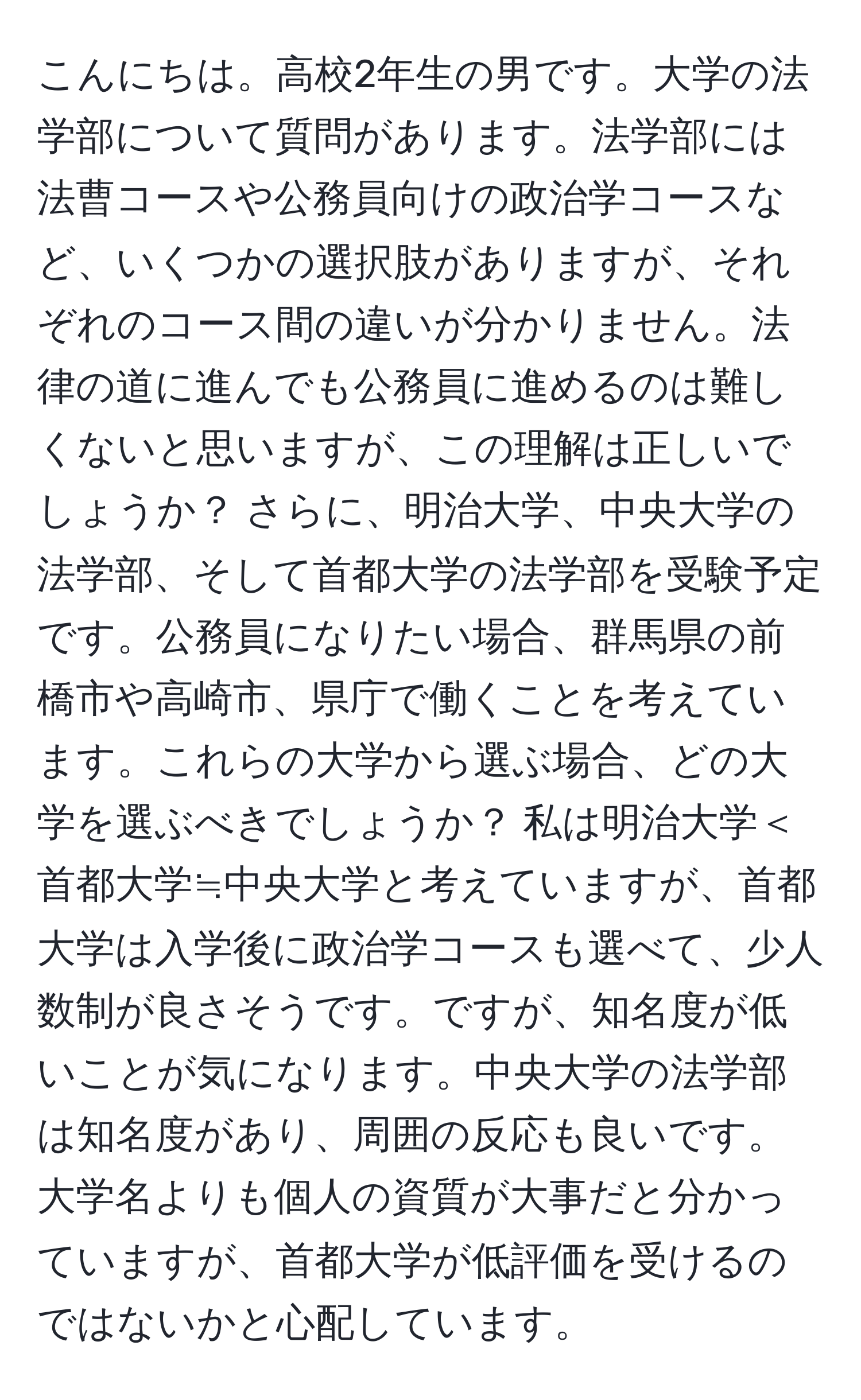 こんにちは。高校2年生の男です。大学の法学部について質問があります。法学部には法曹コースや公務員向けの政治学コースなど、いくつかの選択肢がありますが、それぞれのコース間の違いが分かりません。法律の道に進んでも公務員に進めるのは難しくないと思いますが、この理解は正しいでしょうか？ さらに、明治大学、中央大学の法学部、そして首都大学の法学部を受験予定です。公務員になりたい場合、群馬県の前橋市や高崎市、県庁で働くことを考えています。これらの大学から選ぶ場合、どの大学を選ぶべきでしょうか？ 私は明治大学＜首都大学≒中央大学と考えていますが、首都大学は入学後に政治学コースも選べて、少人数制が良さそうです。ですが、知名度が低いことが気になります。中央大学の法学部は知名度があり、周囲の反応も良いです。大学名よりも個人の資質が大事だと分かっていますが、首都大学が低評価を受けるのではないかと心配しています。