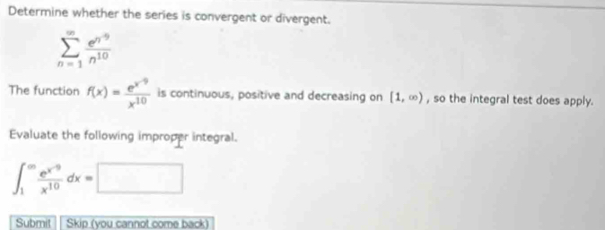 Determine whether the series is convergent or divergent.
sumlimits _(n=1)^(∈fty)frac e^(n^9)n^(10)
The function f(x)=frac e^(x^-9)x^(10) is continuous, positive and decreasing on [1,∈fty ) , so the integral test does apply. 
Evaluate the following improper integral.
∈t _1^((∈fty)frac e^x^9)x^(10)dx=□
Submit Skip (you cannot come back)