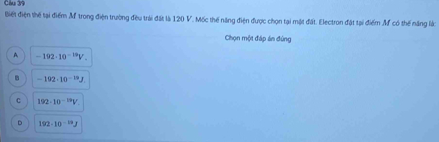 Biết điện thế tại điểm M trong điện trường đều trái đất là 120 V. Mốc thế năng điện được chọn tại mặt đất. Electron đặt tại điểm M có thế năng là:
Chọn một đáp án đúng
A -192· 10^(-19)V.
B -192· 10^(-19)J.
C 192· 10^(-19)V.
D 192· 10^(-19)J