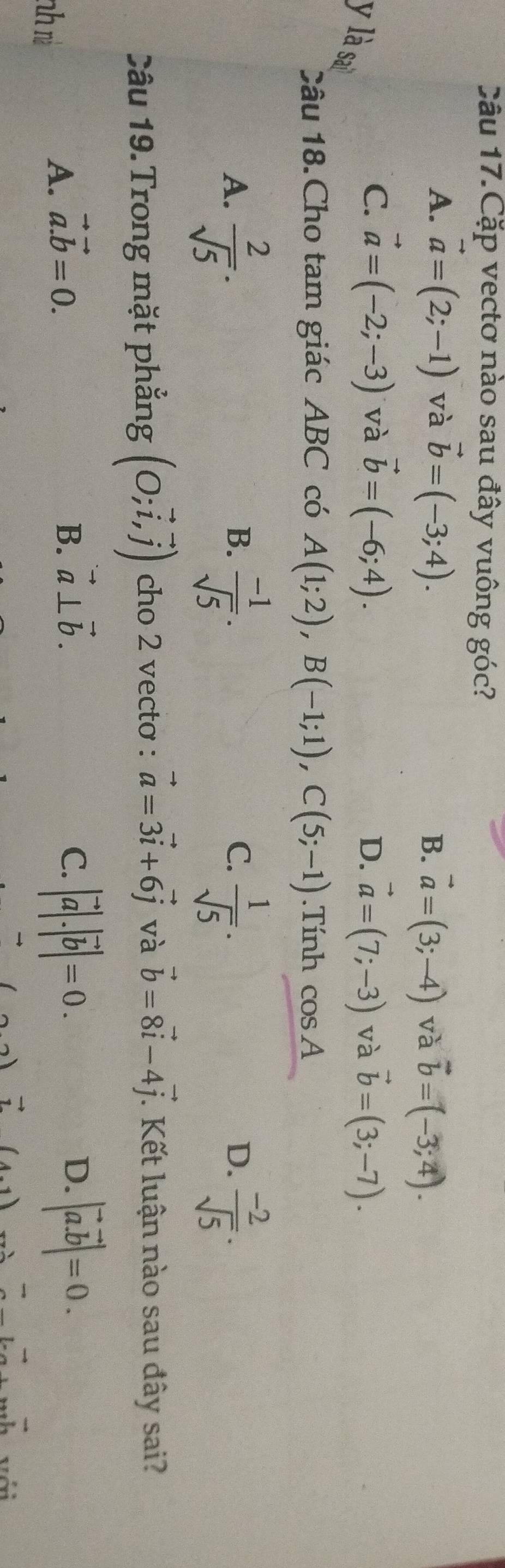 Câu 17.Cặp vectơ nào sau đây vuông góc?
A. vector a=(2;-1) và vector b=(-3;4).
B. vector a=(3;-4) và vector b=(-3;4).
C. vector a=(-2;-3) và vector b=(-6;4). vector a=(7;-3) và vector b=(3;-7). 
D.
y là sai  (-1)/sqrt(5) . 
Câu 18.Cho tam giác ABC có A(1;2), B(-1;1), C(5;-1).Tính cos A
A.  2/sqrt(5) .  1/sqrt(5) .  (-2)/sqrt(5) .
B.
C.
D.
Câu 19. Trong mặt phẳng (O;vector i,vector j) cho 2 vecto : vector a=3vector i+6vector j và vector b=8vector i-4vector j. Kết luận nào sau đây sai?
nh rì
A. vector a.vector b=0. B. vector a⊥ vector b. C. |vector a|.|vector b|=0. D. |vector a.vector b|=0.