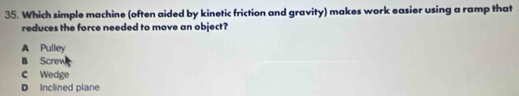 Which simple machine (often aided by kinetic friction and gravity) makes work easier using a ramp that
reduces the force needed to move an object?
A Pulley
B Screw
C Wedge
D Inclined plane