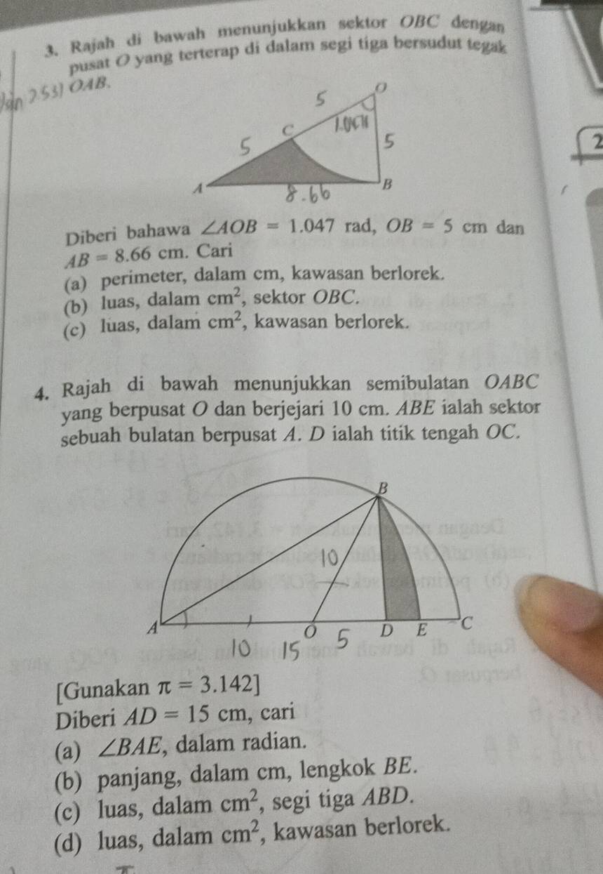 Rajah di bawah menunjukkan sektor OBC dengan 
pusat O yang terterap di dalam segi tiga bersudut tegak 
2.53] OAB, 
2 
Diberi bahawa ∠ AOB=1.047 rad, OB=5cm dan
AB=8.66cm. Cari 
(a) perimeter, dalam cm, kawasan berlorek. 
(b) luas, dalam cm^2 , sektor OBC. 
(c) luas, dalam cm^2 , kawasan berlorek. 
4. Rajah di bawah menunjukkan semibulatan OABC
yang berpusat O dan berjejari 10 cm. ABE ialah sektor 
sebuah bulatan berpusat A. D ialah titik tengah OC. 
[Gunakan π =3.142]
Diberi AD=15cm , cari 
(a) ∠ BAE , dalam radian. 
(b) panjang, dalam cm, lengkok BE. 
(c) luas, dalam cm^2 , segi tiga ABD. 
(d) luas, dalam cm^2 , kawasan berlorek.