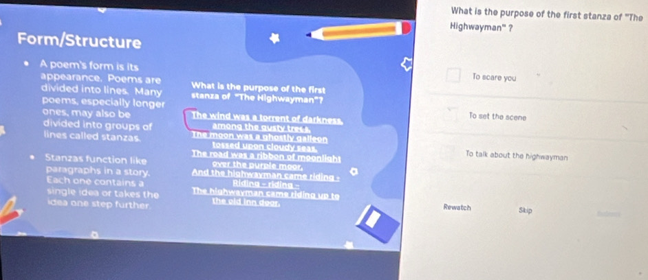 What is the purpose of the first stanza of "The
Highwayman' ?
Form/Structure
A poem's form is its To scare you
appearance. Poems are What is the purpose of the first
divided into lines. Many stanza of "The Highwayman”?
poems, especially longer To set the scene
ones, may also be The wind was a torrent of darkness.
divided into groups of among the gusty trees.
lines called stanzas. The moon was a ghostly galleon
tossed upon cloudy seas. To talk about the highwayman
The road was a ribbon of moonlight
Stanzas function like over the purple moor.
paragraphs in a story. And the highwayman came riding -
Each one contains a Riding - riding -
single idea or takes the The highwayman came riding up to
idea one step further ld in n doar Skip
Rewatch