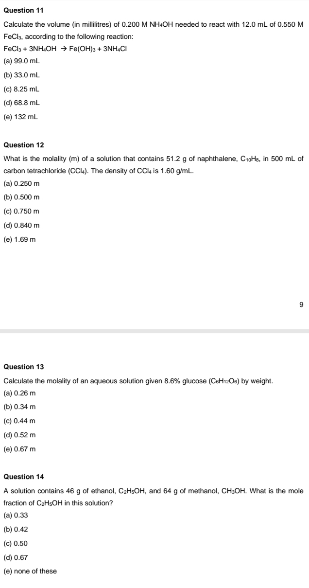 Calculate the volume (in millilitres) of 0.200 M NH₄OH needed to react with 12.0 mL of 0.550 M
FeCl₃, according to the following reaction:
FeCl_3+3NH_4OHto Fe(OH)_3+3NH_4Cl
(a) 99.0 mL
(b) 33.0 mL
(c) 8.25 mL
(d) 68.8 mL
(e) 132 mL
Question 12
What is the molality (m) of a solution that contains 51.2 g of naphthalene, C₁₀H₈, in 500 mL of
carbon tetrachloride (CCl_4). The density of CCl_4 is 1.60 g/mL.
(a) 0.250 m
(b) 0.500 m
(c) 0.750 m
(d) 0.840 m
(e) 1.69 m
9
Question 13
Calculate the molality of an aqueous solution given 8.6% glucose (C_6H_12O_6) by weight.
(a) 0.26 m
(b) 0.34 m
(c) 0.44 m
(d) 0.52 m
(e) 0.67 m
Question 14
A solution contains 46 g of ethanol, C_2H_5OH , and 64 g of methanol, CH₃OH. What is the mole
fraction of C_2H_5OH H in this solution?
(a) 0.33
(b) 0.42
(c) 0.50
(d) 0.67
(e) none of these